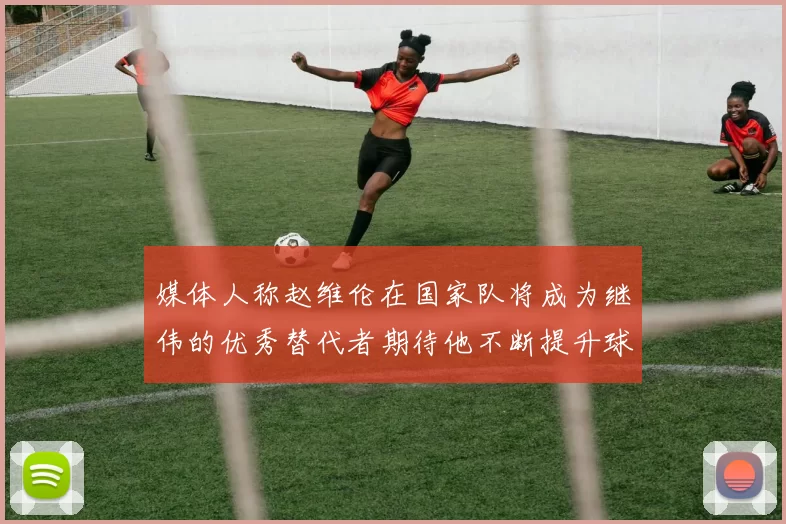 媒体人称赵维伦在国家队将成为继伟的优秀替代者期待他不断提升球技