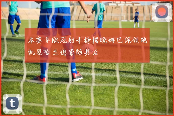 本赛季欧冠射手榜揭晓姆巴佩领跑凯恩哈兰德紧随其后