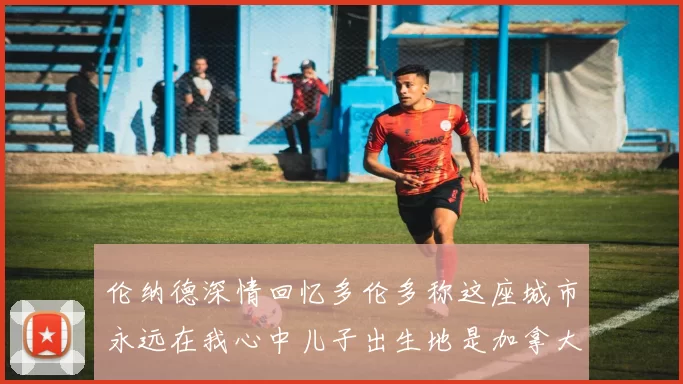 伦纳德深情回忆多伦多称这座城市永远在我心中儿子出生地是加拿大