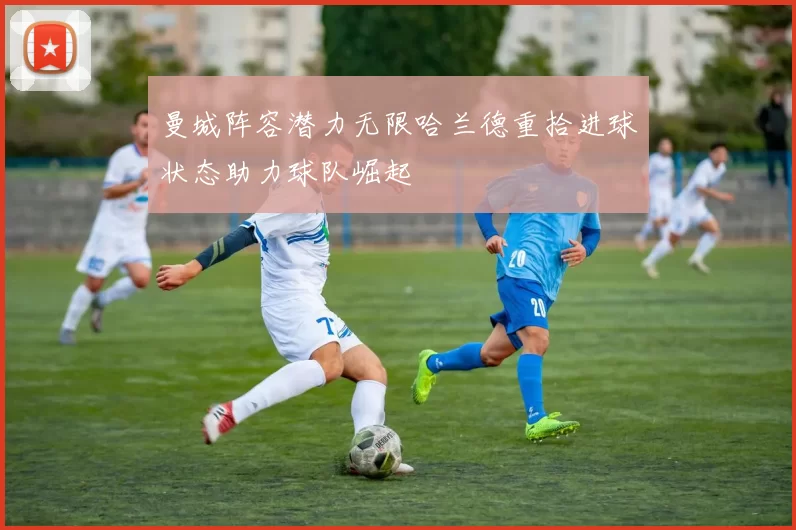 曼城阵容潜力无限哈兰德重拾进球状态助力球队崛起