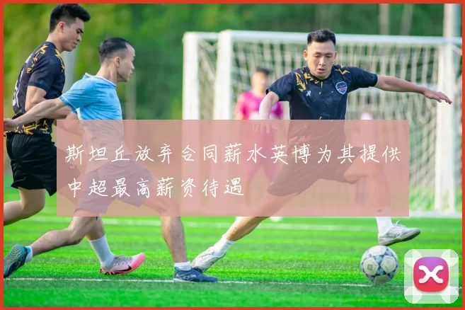斯坦丘放弃合同薪水英博为其提供中超最高薪资待遇