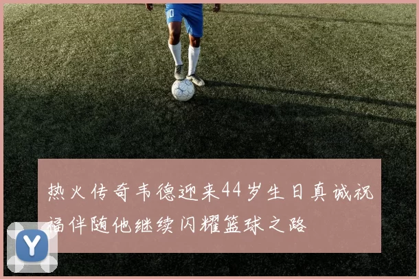 热火传奇韦德迎来44岁生日真诚祝福伴随他继续闪耀篮球之路