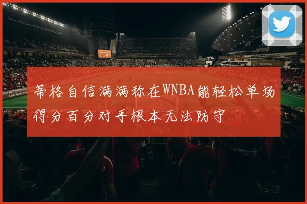 蒂格自信满满称在WNBA能轻松单场得分百分对手根本无法防守