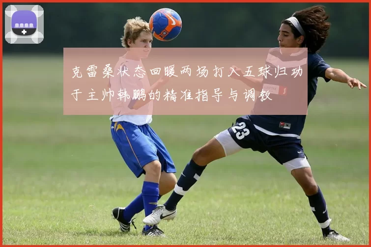 克雷桑状态回暖两场打入五球归功于主帅韩鹏的精准指导与调教