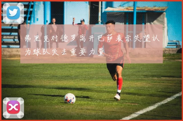 弗里克对德罗离开巴萨表示失望认为球队失去重要力量