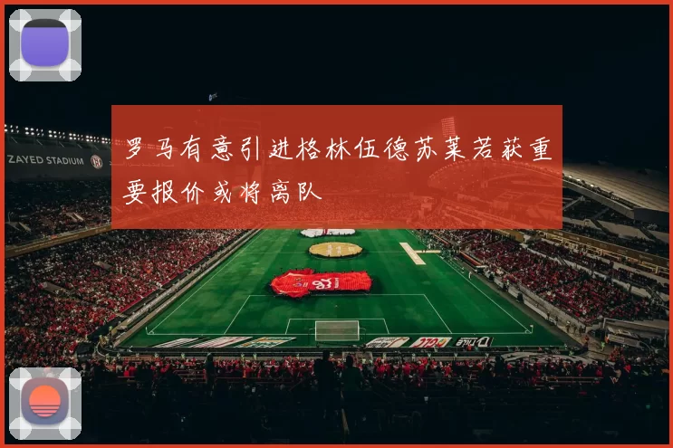 罗马有意引进格林伍德苏莱若获重要报价或将离队